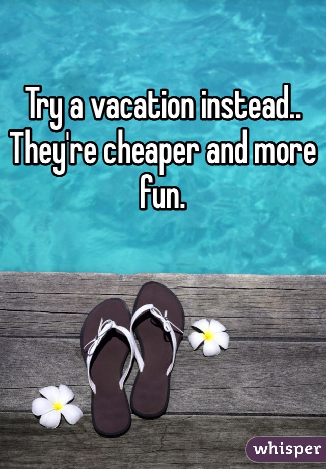 Try a vacation instead.. They're cheaper and more fun. 