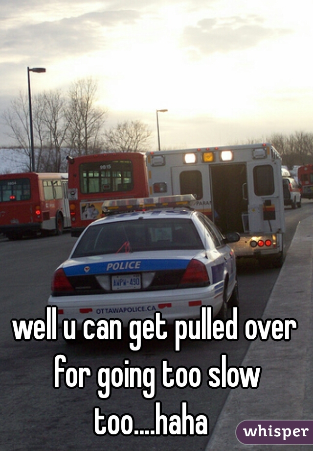 well u can get pulled over for going too slow too....haha  
