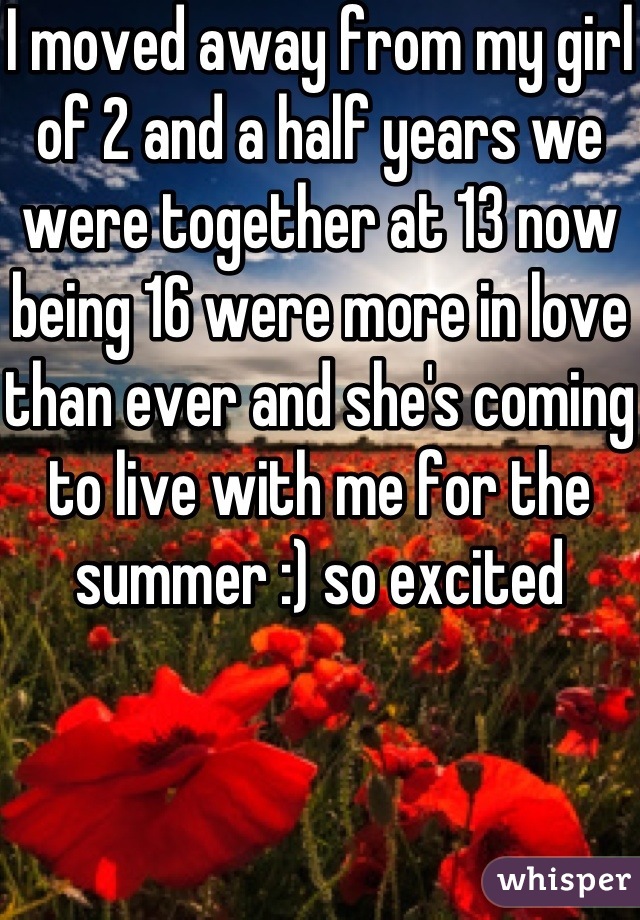 I moved away from my girl of 2 and a half years we were together at 13 now being 16 were more in love than ever and she's coming to live with me for the summer :) so excited 