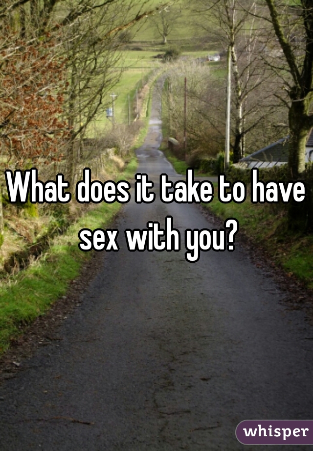 What does it take to have sex with you?