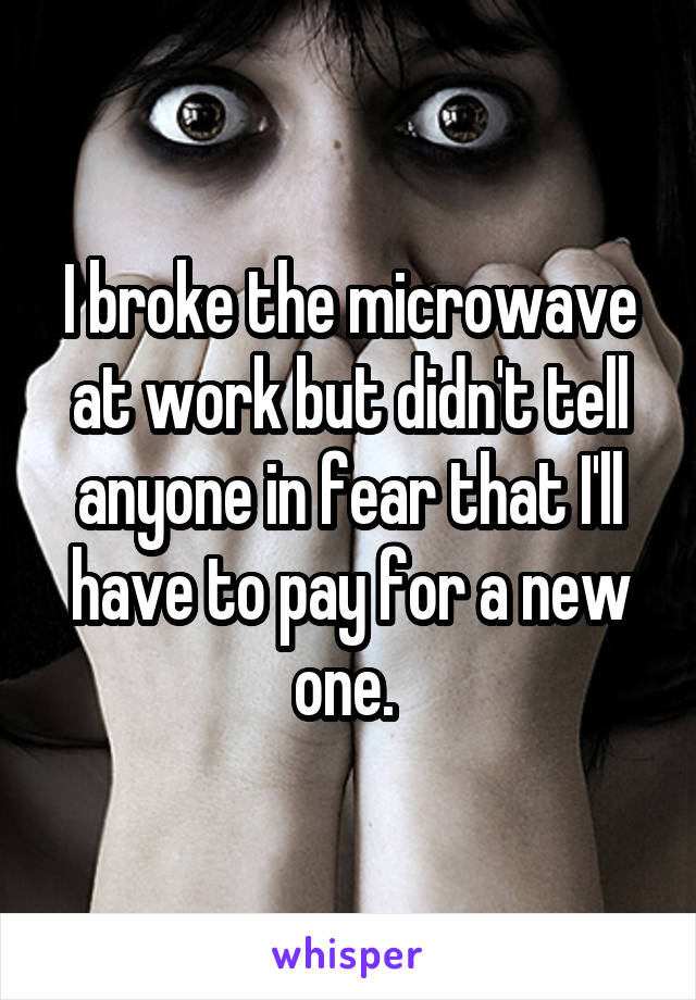 I broke the microwave at work but didn't tell anyone in fear that I'll have to pay for a new one. 