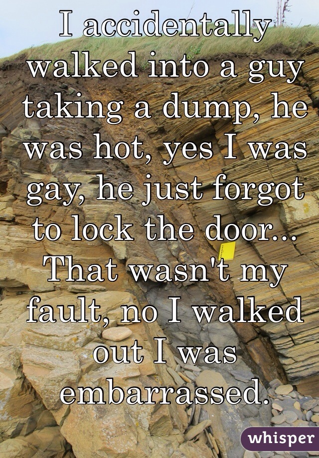 I accidentally walked into a guy taking a dump, he was hot, yes I was gay, he just forgot to lock the door... That wasn't my fault, no I walked out I was embarrassed.