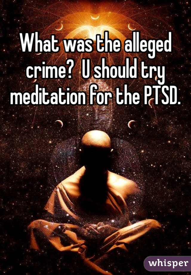 What was the alleged crime?  U should try meditation for the PTSD.