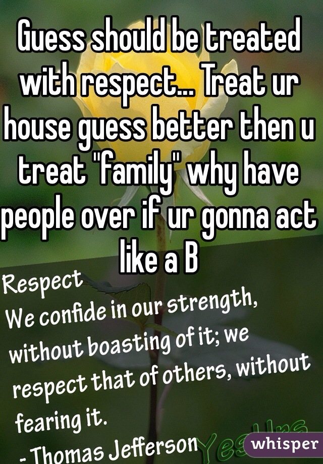 Guess should be treated with respect... Treat ur house guess better then u treat "family" why have people over if ur gonna act like a B