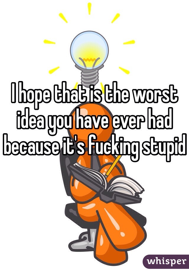 I hope that is the worst idea you have ever had because it's fucking stupid
