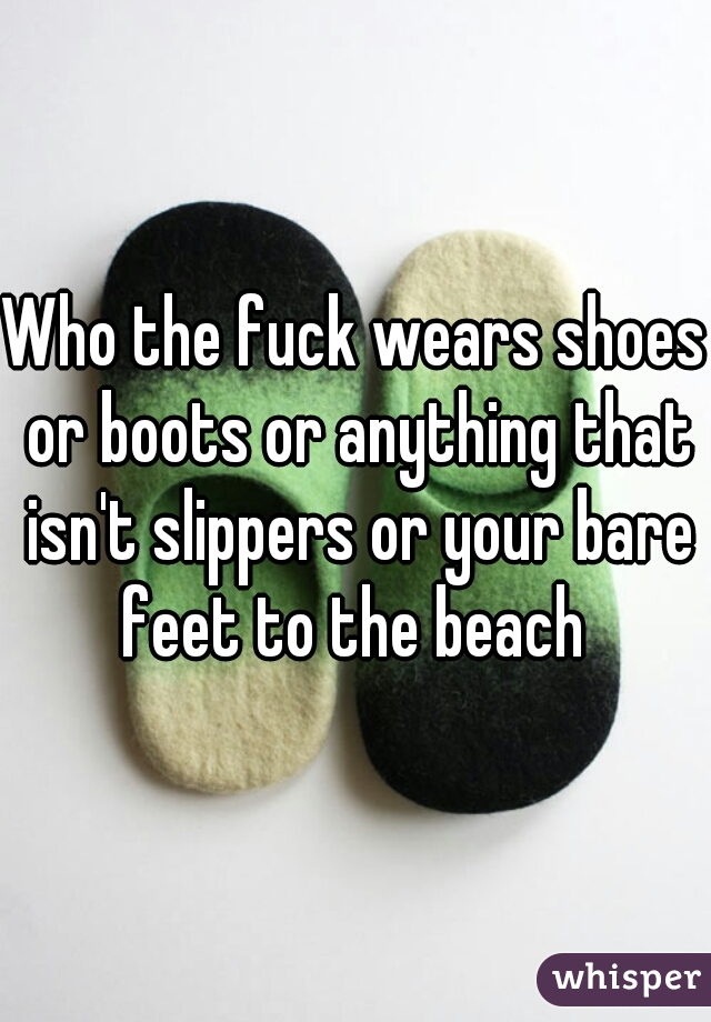 Who the fuck wears shoes or boots or anything that isn't slippers or your bare feet to the beach 