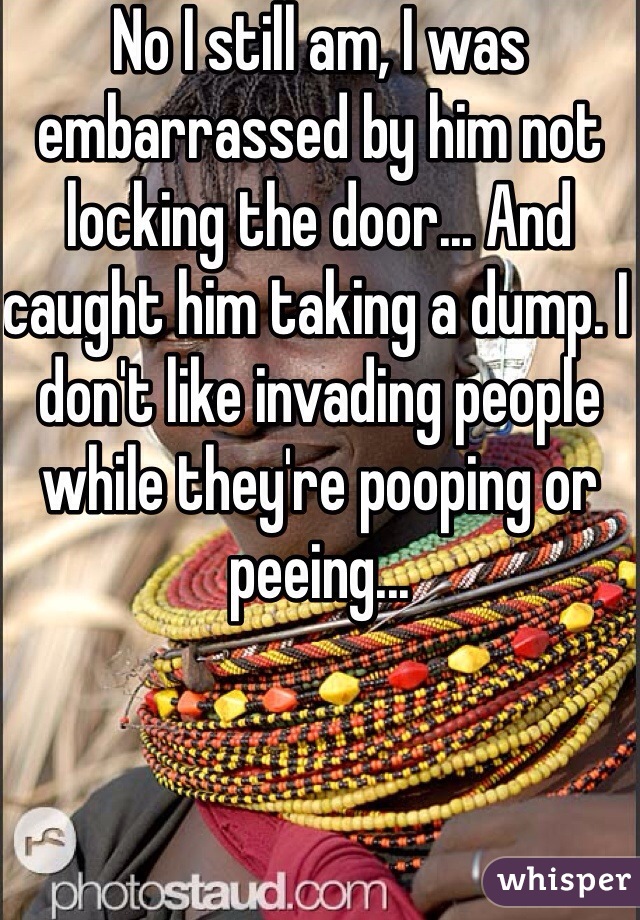 No I still am, I was embarrassed by him not locking the door... And caught him taking a dump. I don't like invading people while they're pooping or peeing...
