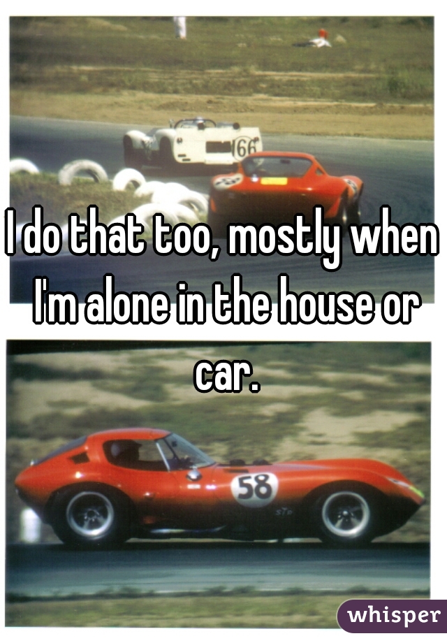 I do that too, mostly when I'm alone in the house or car.
