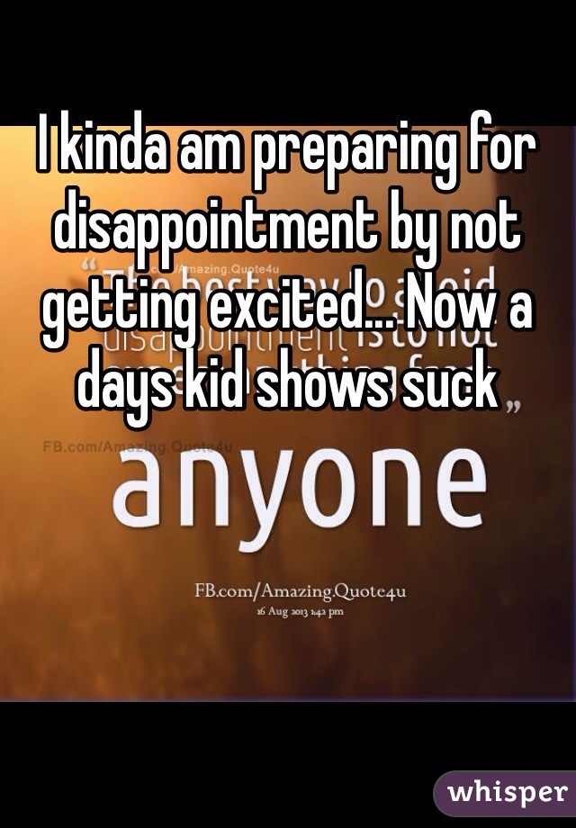 I kinda am preparing for disappointment by not getting excited... Now a days kid shows suck