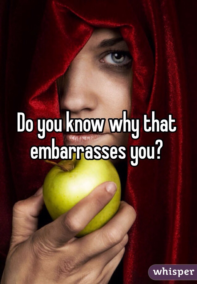 Do you know why that embarrasses you? 
