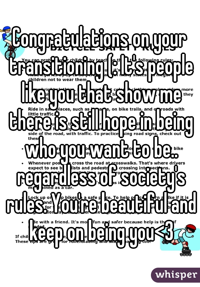Congratulations on your transitioning (: It's people like you that show me there is still hope in being who you want to be.. regardless of society's rules. You're beautiful and keep on being you<3
