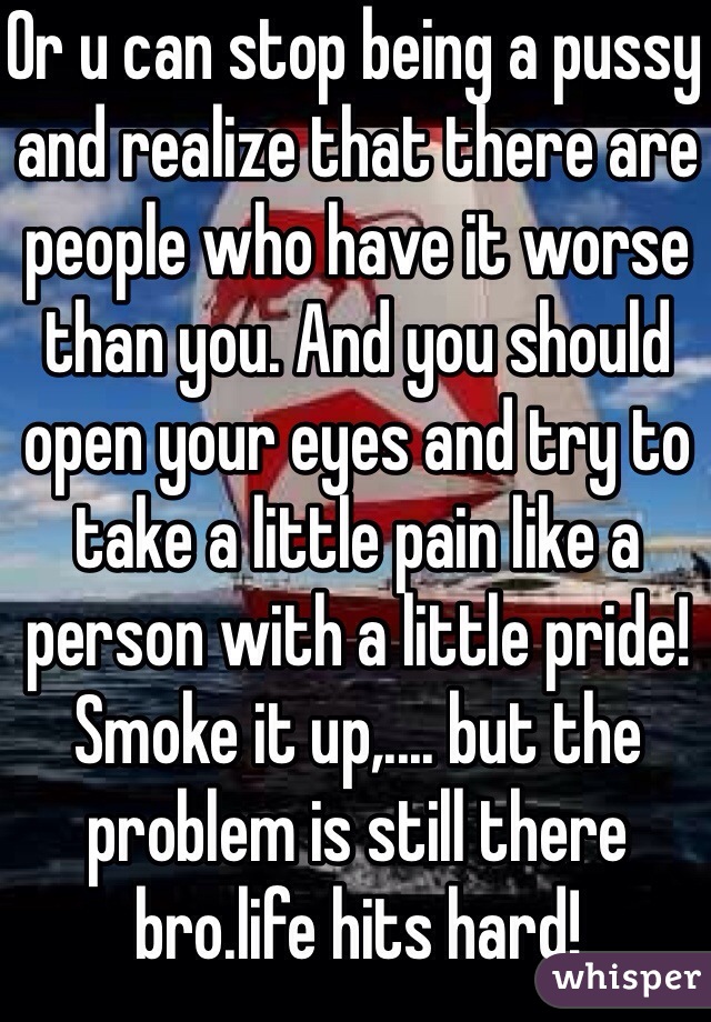 Or u can stop being a pussy and realize that there are people who have it worse than you. And you should open your eyes and try to take a little pain like a person with a little pride! Smoke it up,.... but the problem is still there bro.life hits hard!