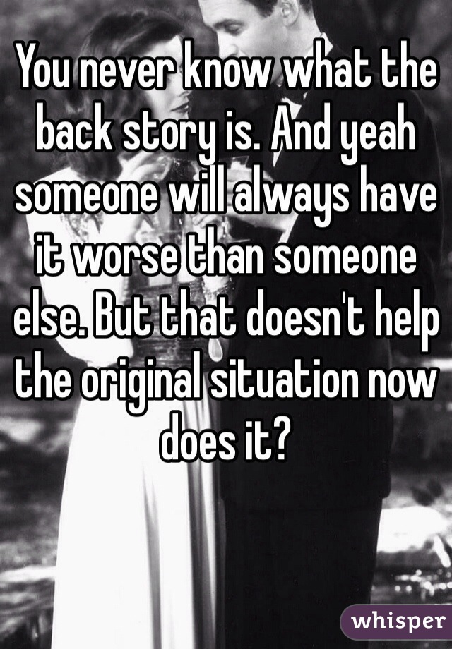 You never know what the back story is. And yeah someone will always have it worse than someone else. But that doesn't help the original situation now does it?