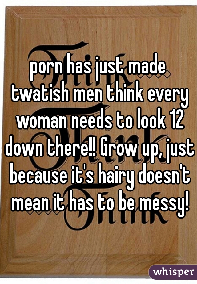 porn has just made twatish men think every woman needs to look 12 down there!! Grow up, just because it's hairy doesn't mean it has to be messy!