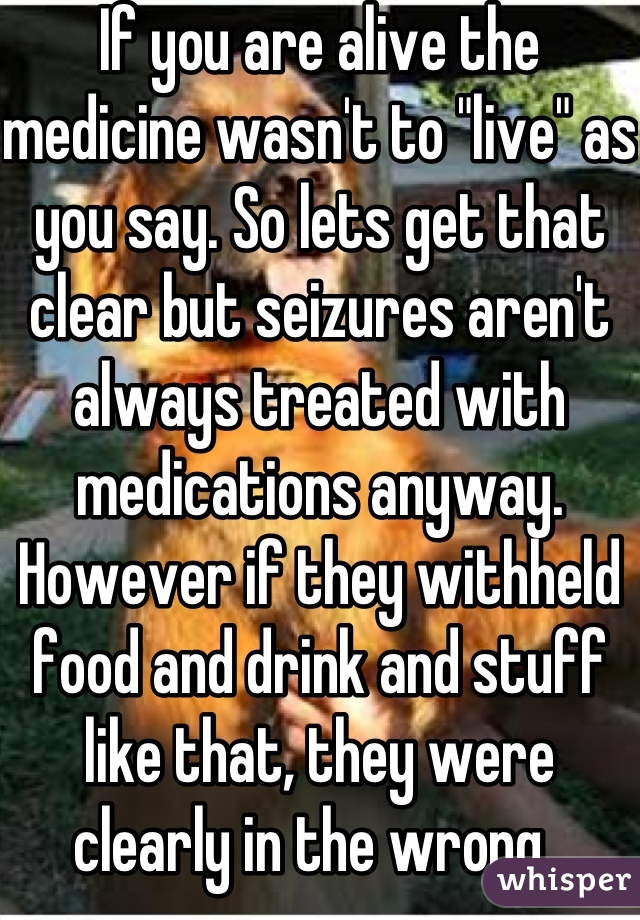 If you are alive the medicine wasn't to "live" as you say. So lets get that clear but seizures aren't always treated with medications anyway. However if they withheld food and drink and stuff like that, they were clearly in the wrong. 