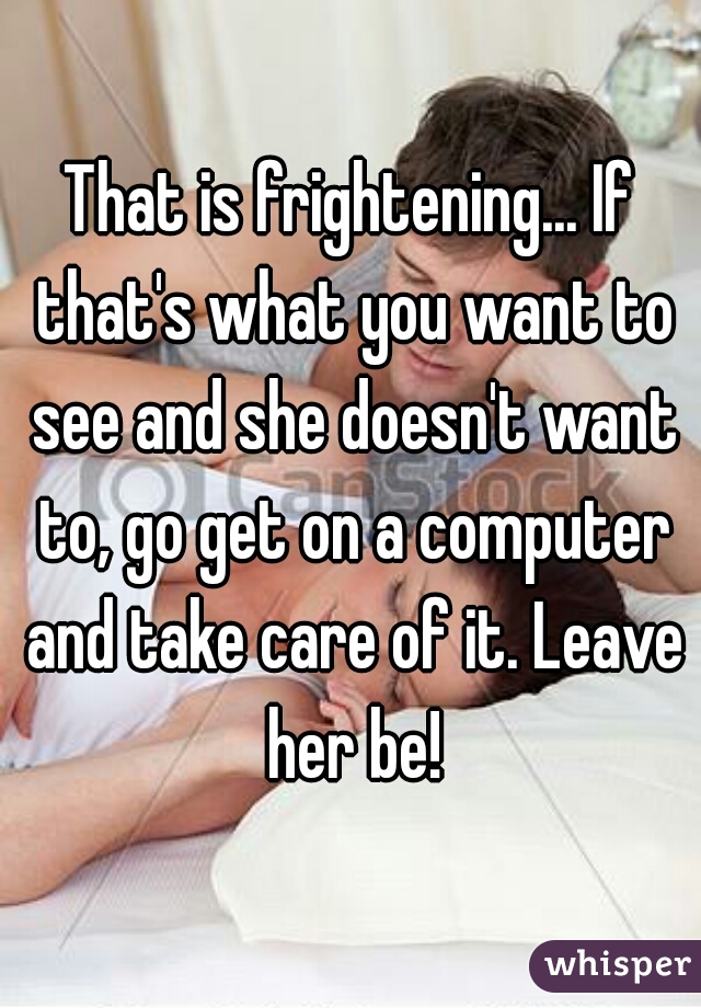 That is frightening... If that's what you want to see and she doesn't want to, go get on a computer and take care of it. Leave her be!