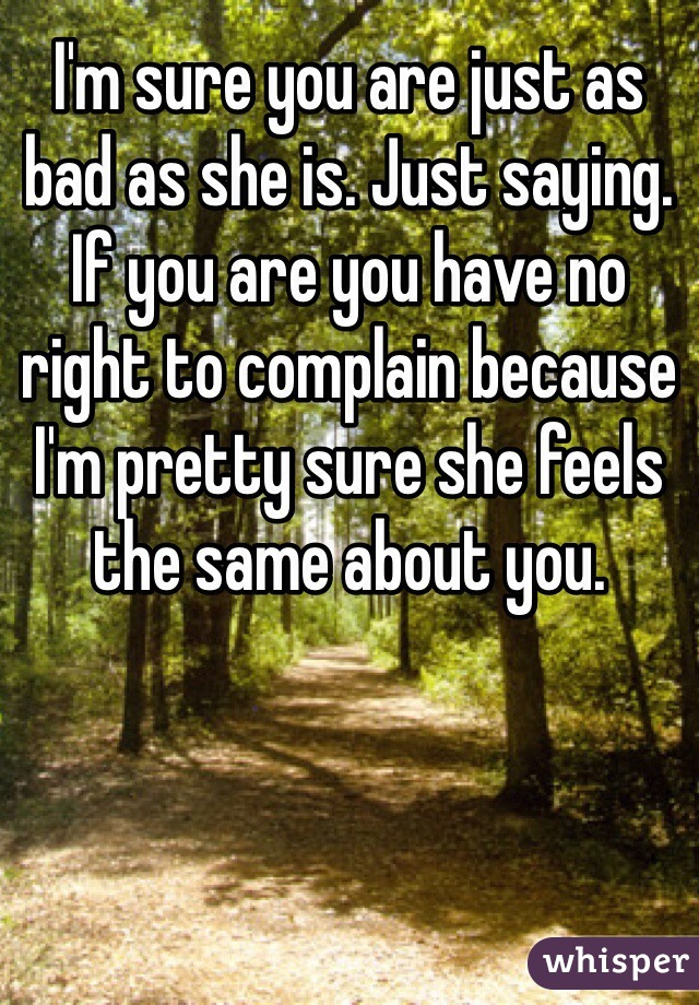 I'm sure you are just as bad as she is. Just saying. If you are you have no right to complain because I'm pretty sure she feels the same about you. 