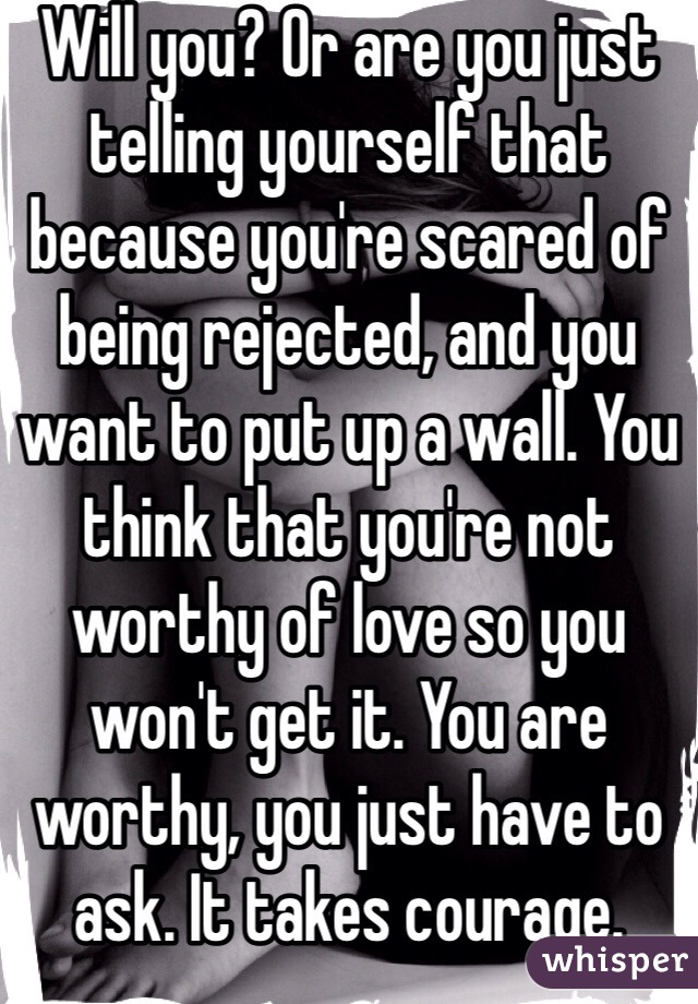 Will you? Or are you just telling yourself that because you're scared of being rejected, and you want to put up a wall. You think that you're not worthy of love so you won't get it. You are worthy, you just have to ask. It takes courage. 