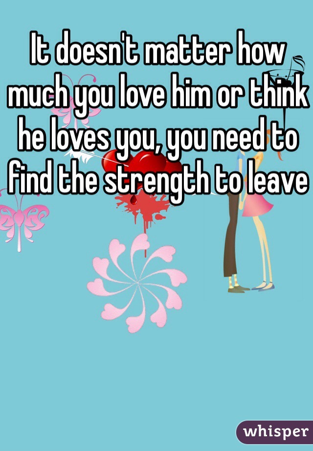 It doesn't matter how much you love him or think he loves you, you need to find the strength to leave