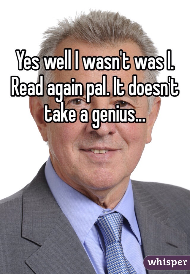 Yes well I wasn't was I. Read again pal. It doesn't take a genius...