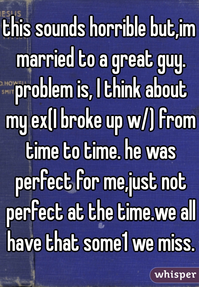 this sounds horrible but,im married to a great guy. problem is, I think about my ex(I broke up w/) from time to time. he was perfect for me,just not perfect at the time.we all have that some1 we miss.