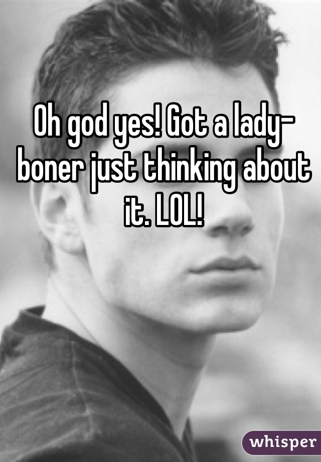Oh god yes! Got a lady-boner just thinking about it. LOL!