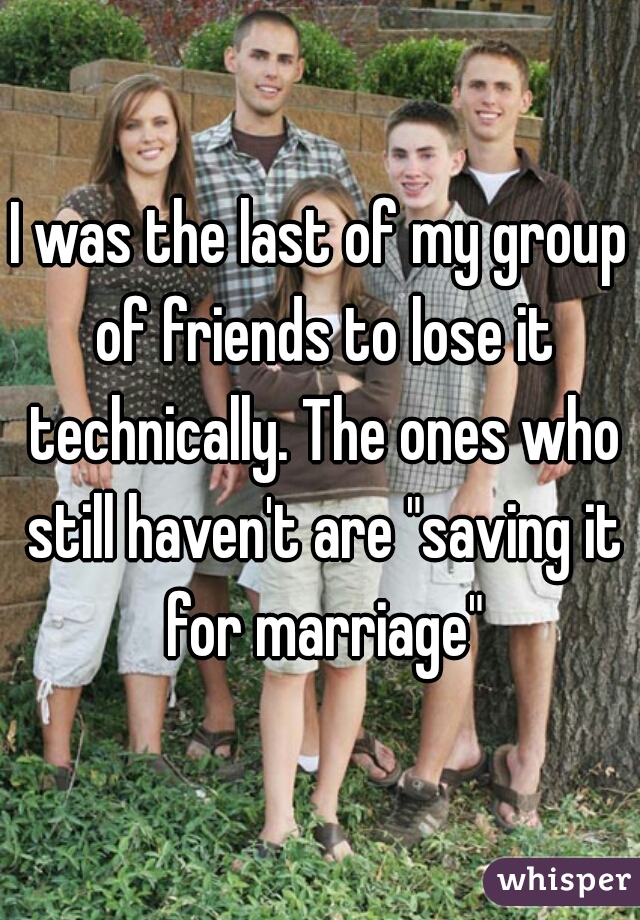 I was the last of my group of friends to lose it technically. The ones who still haven't are "saving it for marriage"