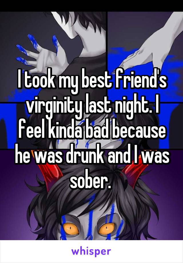 I took my best friend's virginity last night. I feel kinda bad because he was drunk and I was sober. 