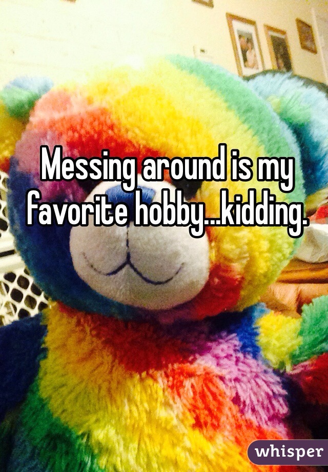 Messing around is my favorite hobby...kidding.