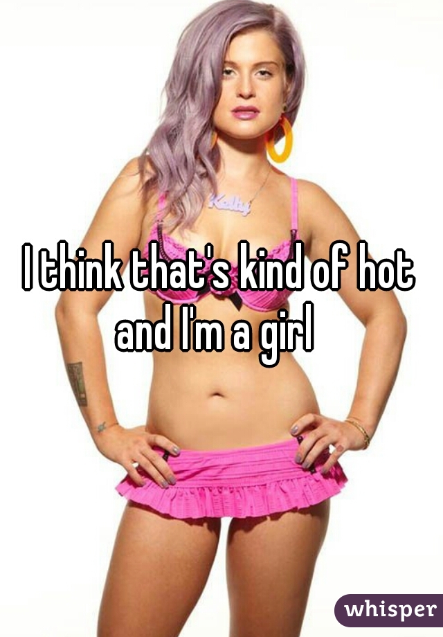 I think that's kind of hot
and I'm a girl 