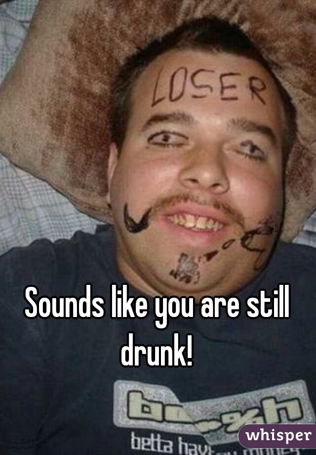 Sounds like you are still drunk! 