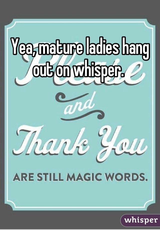 Yea, mature ladies hang out on whisper. 