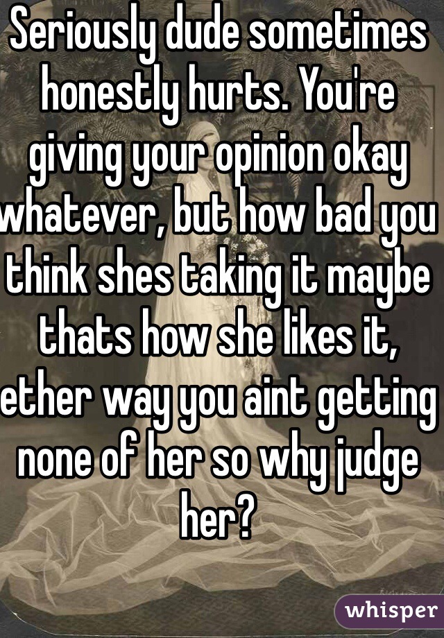 Seriously dude sometimes honestly hurts. You're giving your opinion okay whatever, but how bad you think shes taking it maybe thats how she likes it, ether way you aint getting none of her so why judge her?