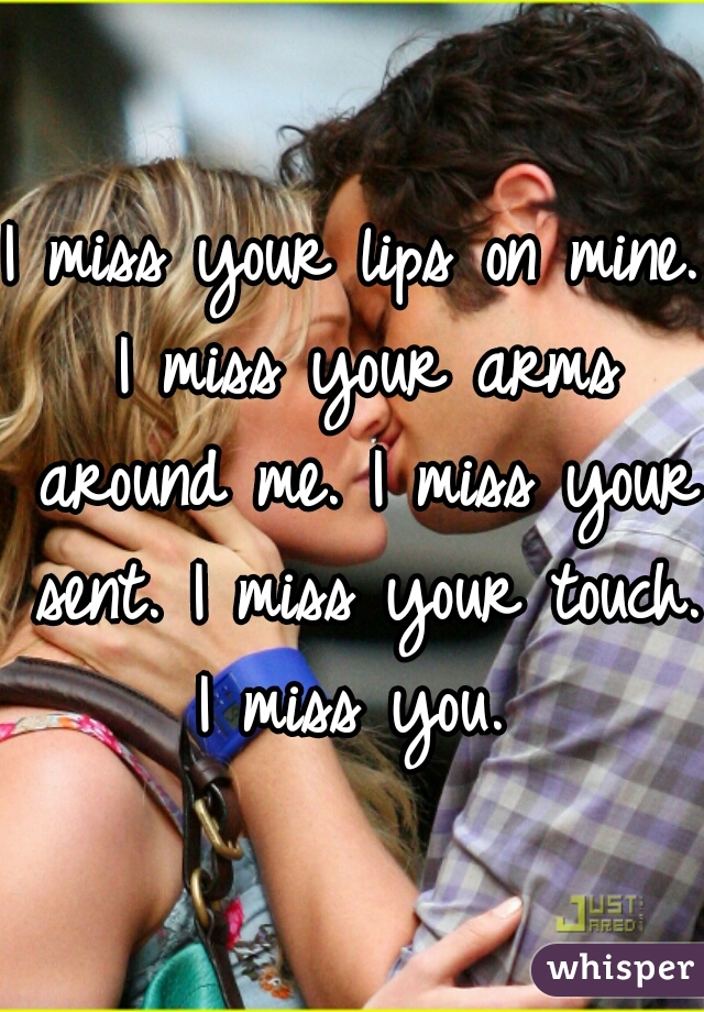 I miss your lips on mine. I miss your arms around me. I miss your sent. I miss your touch. I miss you. 
