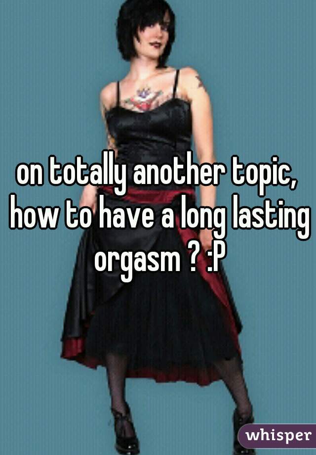 on totally another topic, how to have a long lasting orgasm ? :P