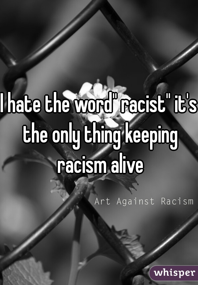 I hate the word" racist" it's the only thing keeping racism alive