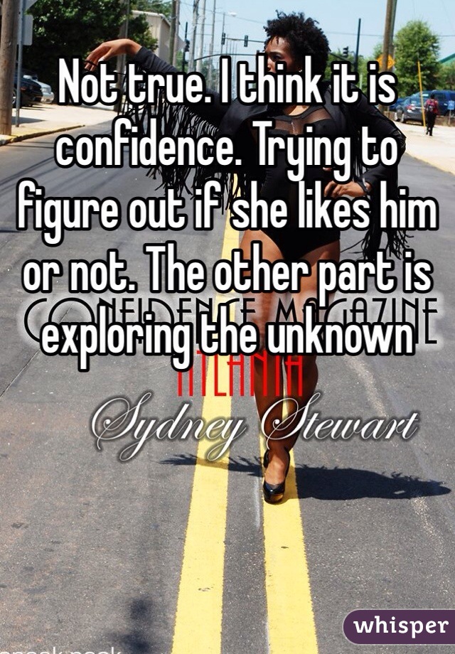 Not true. I think it is confidence. Trying to figure out if she likes him or not. The other part is exploring the unknown 
