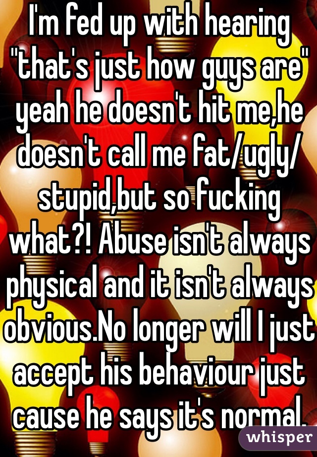 I'm fed up with hearing "that's just how guys are" yeah he doesn't hit me,he doesn't call me fat/ugly/stupid,but so fucking what?! Abuse isn't always physical and it isn't always obvious.No longer will I just accept his behaviour just cause he says it's normal. 