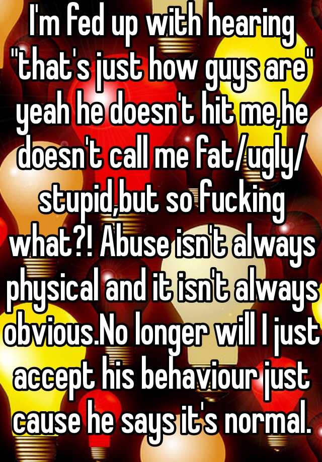 I'm fed up with hearing "that's just how guys are" yeah he doesn't hit me,he doesn't call me fat/ugly/stupid,but so fucking what?! Abuse isn't always physical and it isn't always obvious.No longer will I just accept his behaviour just cause he says it's normal. 