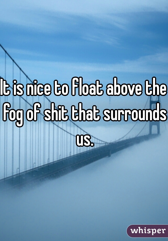 It is nice to float above the fog of shit that surrounds us.