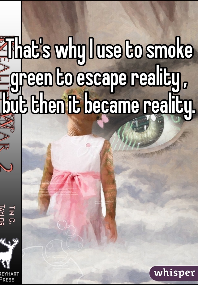 That's why I use to smoke green to escape reality , but then it became reality.