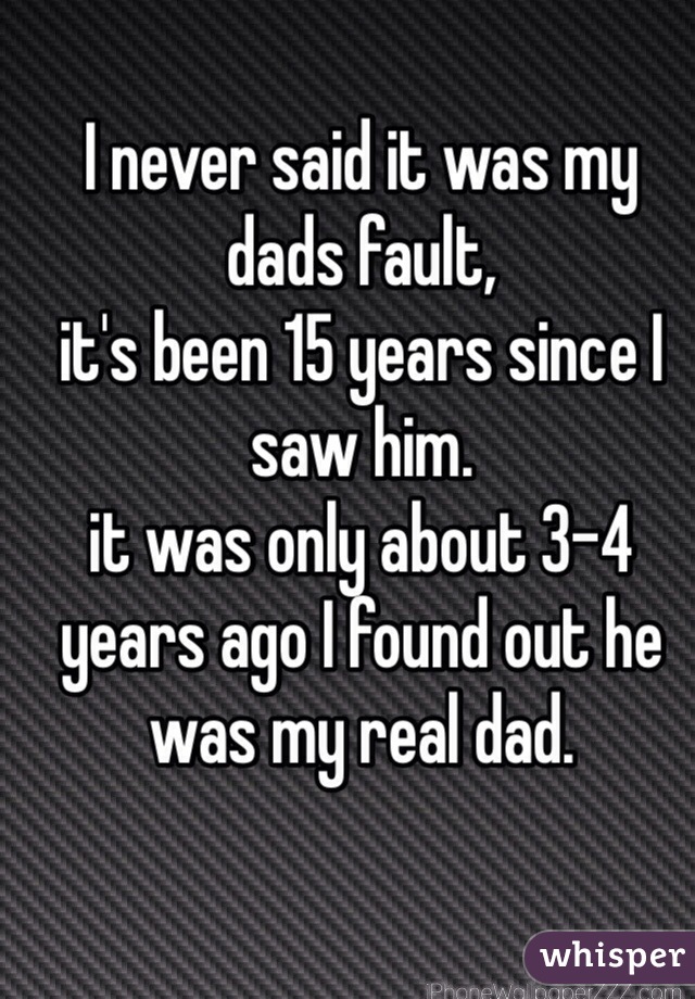 I never said it was my dads fault, 
it's been 15 years since I saw him.
it was only about 3-4 years ago I found out he was my real dad.