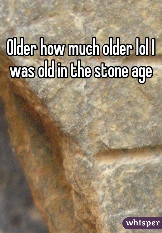 Older how much older lol I was old in the stone age 