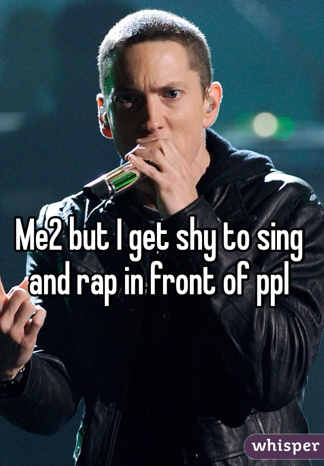 Me2 but I get shy to sing and rap in front of ppl 