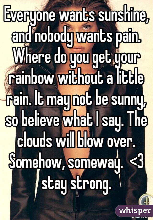 Everyone wants sunshine, and nobody wants pain. Where do you get your rainbow without a little rain. It may not be sunny, so believe what I say. The clouds will blow over. Somehow, someway.  <3 stay strong.