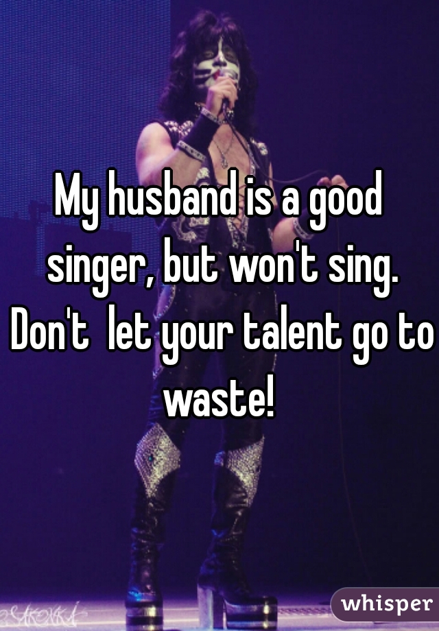 My husband is a good singer, but won't sing. Don't  let your talent go to waste! 