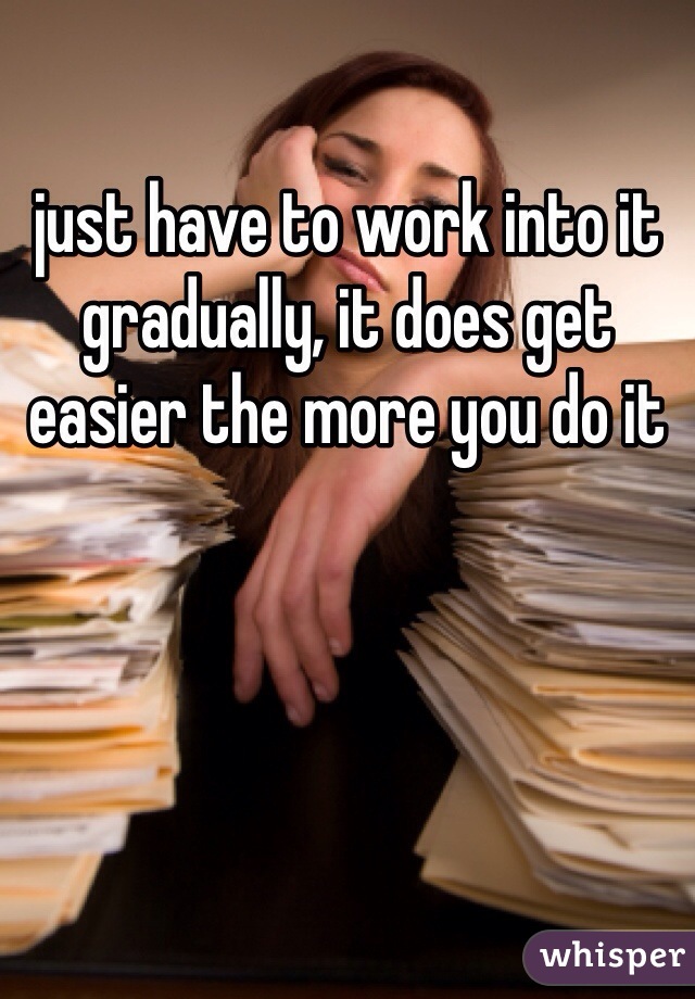 just have to work into it gradually, it does get easier the more you do it