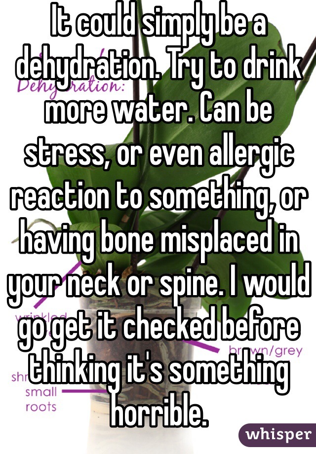 It could simply be a dehydration. Try to drink more water. Can be stress, or even allergic reaction to something, or having bone misplaced in your neck or spine. I would go get it checked before thinking it's something horrible.