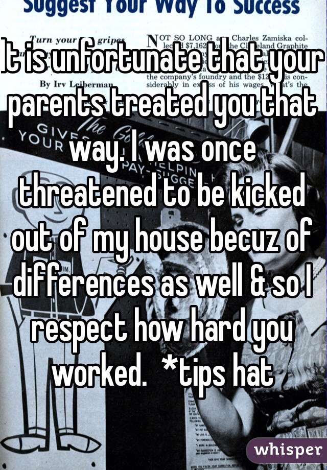 It is unfortunate that your parents treated you that way. I was once threatened to be kicked out of my house becuz of differences as well & so I respect how hard you worked.  *tips hat