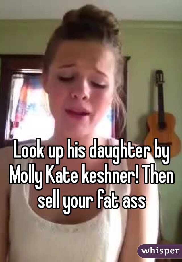 Look up his daughter by Molly Kate keshner! Then sell your fat ass